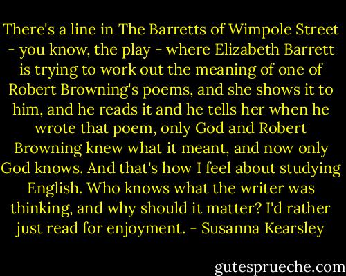 There's a line in The Barretts of Wimpole Street - you know, the play - where Elizabeth Barrett is trying to work out the meaning of one of Robert Browning's poems, and she shows it to him, and he reads it and he tells her when he wrote that poem, only God and Robert Browning knew what it meant, and now only God knows. And that's how I feel about studying English. Who knows what the writer was thinking, and why should it matter? I'd rather just read for enjoyment. - Susanna Kearsley