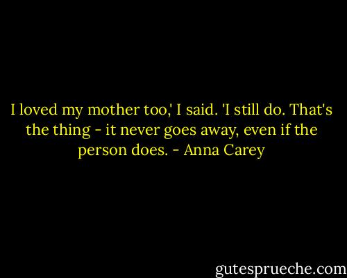 I loved my mother too,' I said. 'I still do. That's the thing - it never goes away, even if the person does. - Anna Carey