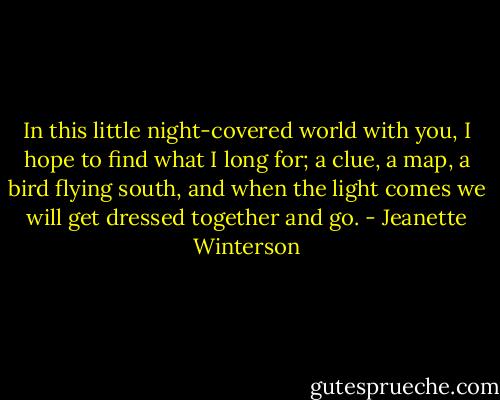 In this little night-covered world with you, I hope to find what I long for; a clue, a map, a bird flying south, and when the light comes we will get dressed together and go. - Jeanette Winterson