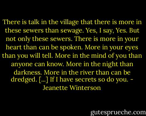 There is talk in the village that there is more in these sewers than sewage. Yes, I say, Yes. But not only these sewers. There is more in your heart than can be spoken. More in your eyes than you will tell. More in the mind of you than anyone can know. More in the night than darkness. More in the river than can be dredged. [...]<br />If I have secrets so do you. - Jeanette Winterson