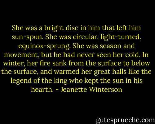 She was a bright disc in him that left him sun-spun. She was circular, light-turned, equinox-sprung. She was season and movement, but he had never seen her cold. In winter, her fire sank from the surface to below the surface, and warmed her great halls like the legend of the king who kept the sun in his hearth. - Jeanette Winterson