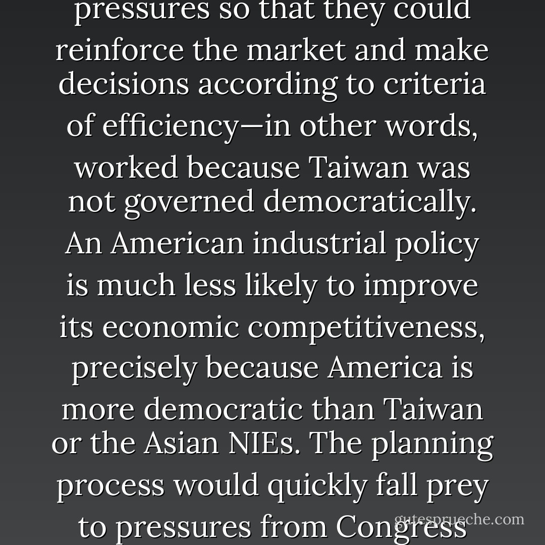 An industrial policy worked in Taiwan only because the state was able to shield its planning technocrats from political pressures so that they could reinforce the market and make decisions according to criteria of efficiency—in other words, worked because Taiwan was not governed democratically. An American industrial policy is much less likely to improve its economic competitiveness, precisely because America is more democratic than Taiwan or the Asian NIEs. The planning process would quickly fall prey to pressures from Congress either to protect inefficient industries or to promote ones<br />favored by special interests. - Francis Fukuyama