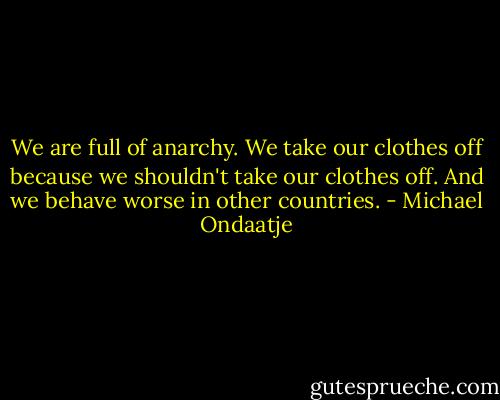 We are full of anarchy. We take our clothes off because we shouldn't take our clothes off. And we behave worse in other countries. - Michael Ondaatje