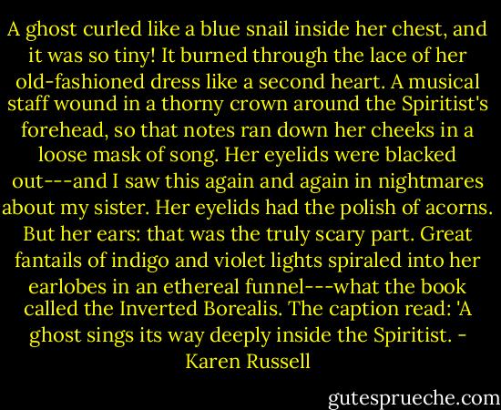 A ghost curled like a blue snail inside her chest, and it was so tiny! It burned through the lace of her old-fashioned dress like a second heart. A musical staff wound in a thorny crown around the Spiritist's forehead, so that notes ran down her cheeks in a loose mask of song. Her eyelids were blacked out---and I saw this again and again in nightmares about my sister. Her eyelids had the polish of acorns. But her ears: that was the truly scary part. Great fantails of indigo and violet lights spiraled into her earlobes in an ethereal funnel---what the book called the Inverted Borealis. The caption read: 'A ghost sings its way deeply inside the Spiritist. - Karen Russell