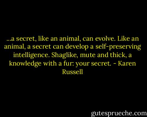 ...a secret, like an animal, can evolve. Like an animal, a secret can develop a self-preserving intelligence. Shaglike, mute and thick, a knowledge with a fur: your secret. - Karen Russell
