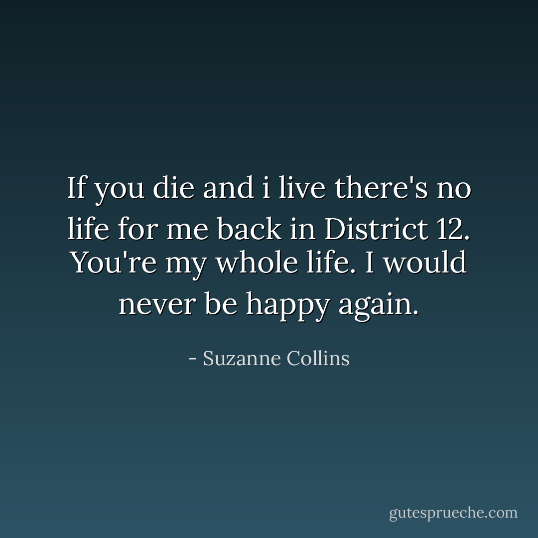 If you die and i live there's no life for me back in District 12. You're my whole life. I would never be happy again. - Suzanne Collins