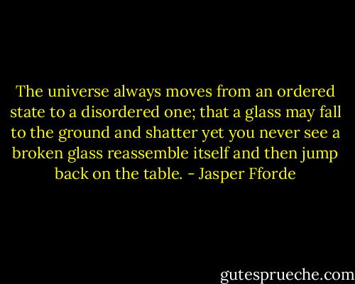 The universe always moves from an ordered state to a disordered one; that a glass may fall to the ground and shatter yet you never see a broken glass reassemble itself and then jump back on the table. - Jasper Fforde
