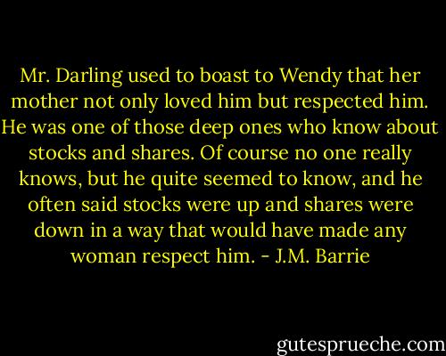 Mr. Darling used to boast to Wendy that her mother not only loved him but respected him. He was one of those deep ones who know about stocks and shares. Of course no one really knows, but he quite seemed to know, and he often said stocks were up and shares were down in a way that would have made any woman respect him. - J.M. Barrie