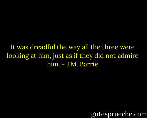 It was dreadful the way all the three were looking at him, just as if they did not admire him. - J.M. Barrie