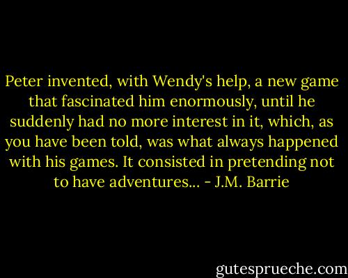 Peter invented, with Wendy's help, a new game that fascinated him enormously, until he suddenly had no more interest in it, which, as you have been told, was what always happened with his games. It consisted in pretending not to have adventures... - J.M. Barrie