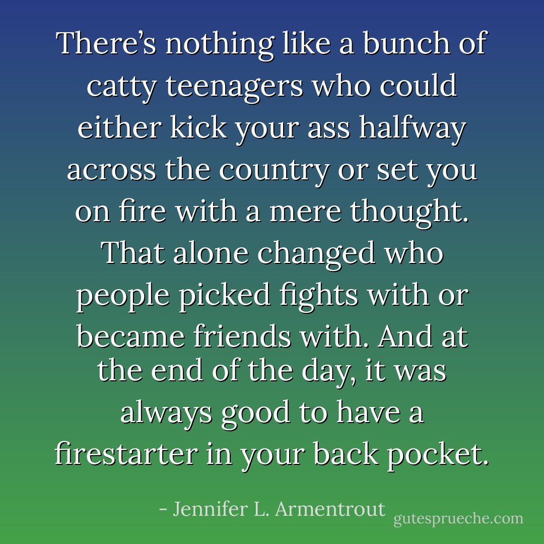 There’s nothing like a bunch of catty teenagers who could either kick your ass halfway across the country or set you on fire with a mere thought. That alone changed who people picked fights with or became friends with. And at the end of the day, it was always good to have a firestarter in your back pocket. - Jennifer L. Armentrout