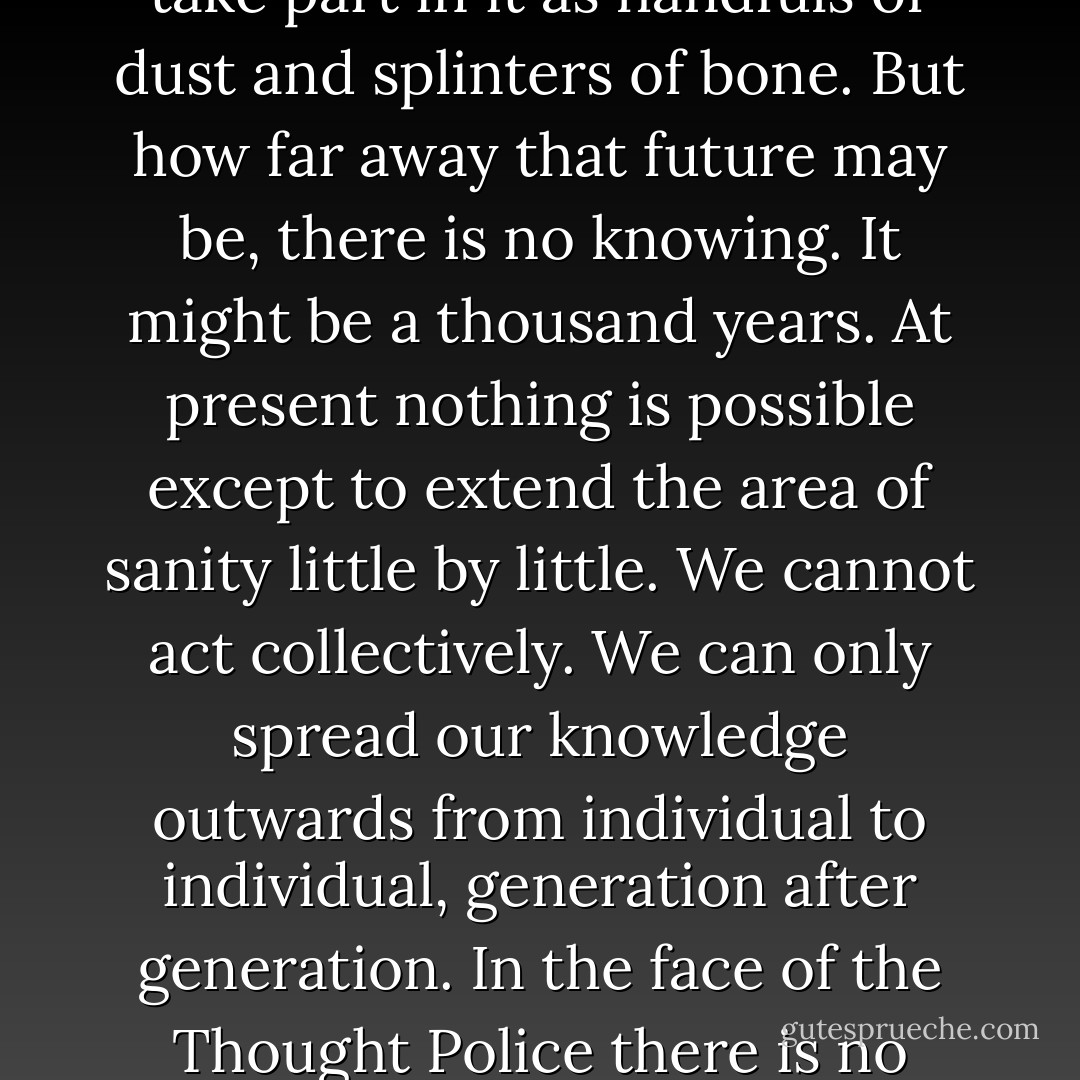 We are the dead. Our only true life is in the future. We shall take part in it as handfuls of dust and splinters of bone. But how far away that future may be, there is no knowing. It might be a thousand years. At present nothing is possible except to extend the area of sanity little by little. We cannot act collectively.<br />We can only spread our knowledge outwards from individual to individual, generation after generation. In the face of the Thought Police there is no other way. - George Orwell