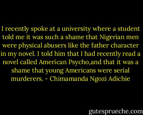 I recently spoke at a university where a student told me it was such a shame that Nigerian men were physical abusers like the father character in my novel. I told him that I had recently read a novel called American Psycho,and that it was a shame that young Americans were serial murderers. - Chimamanda Ngozi Adichie