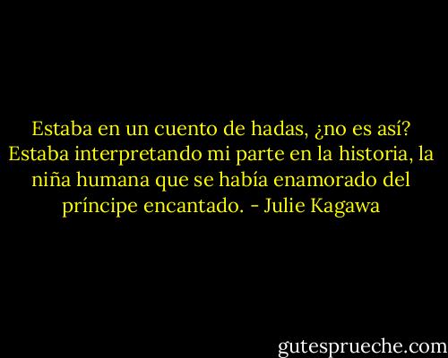 Estaba en un cuento de hadas, ¿no es así? Estaba interpretando mi parte en la historia, la niña humana que se había enamorado del príncipe encantado. - Julie Kagawa