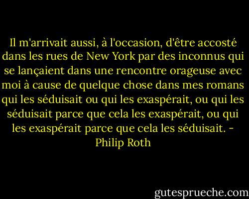 Il m'arrivait aussi, à l'occasion, d'être accosté dans les rues de New York par des inconnus qui se lançaient dans une rencontre orageuse avec moi à cause de quelque chose dans mes romans qui les séduisait ou qui les exaspérait, ou qui les séduisait parce que cela les exaspérait, ou qui les exaspérait parce que cela les séduisait. - Philip Roth