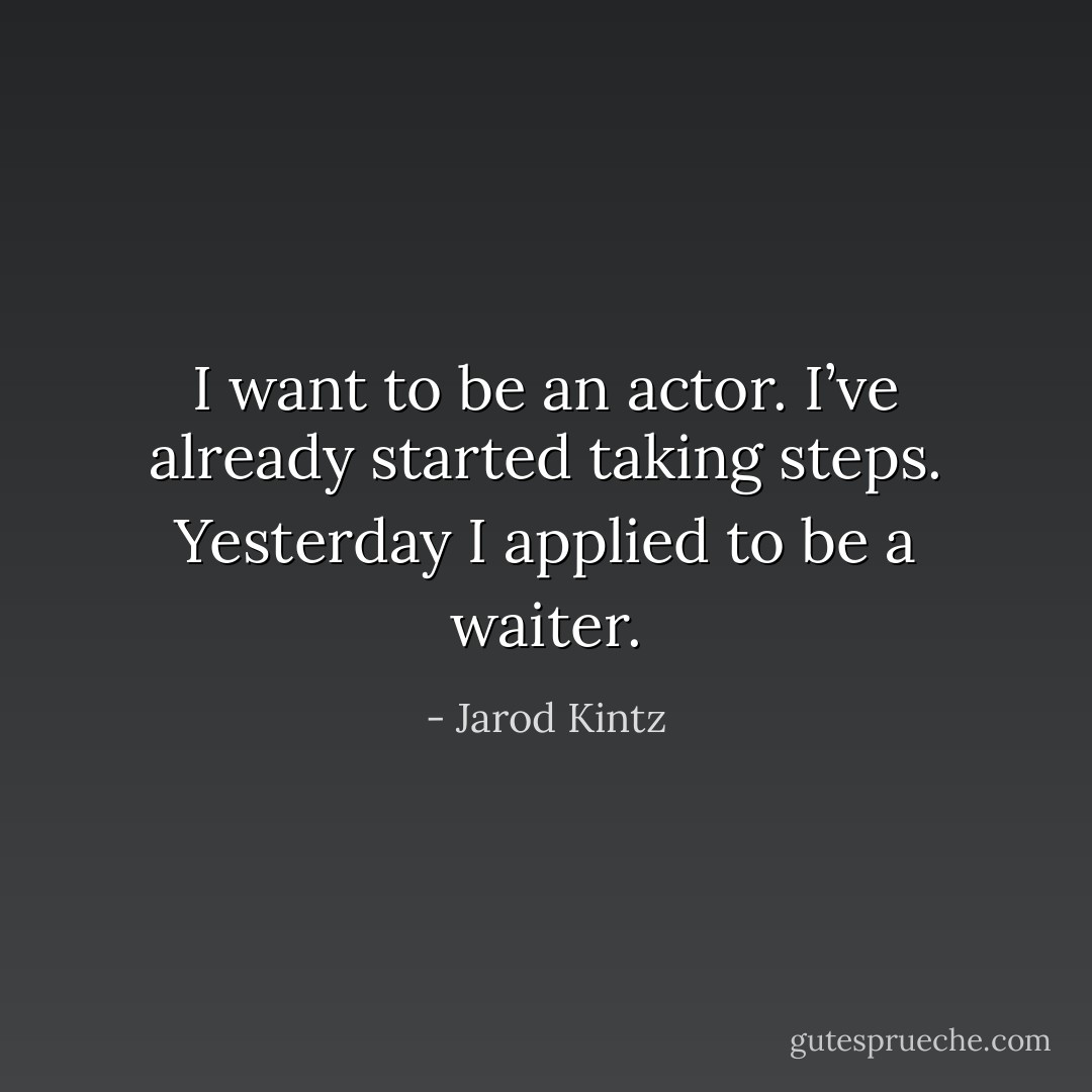 I want to be an actor. I’ve already started taking steps. Yesterday I applied to be a waiter. - Jarod Kintz