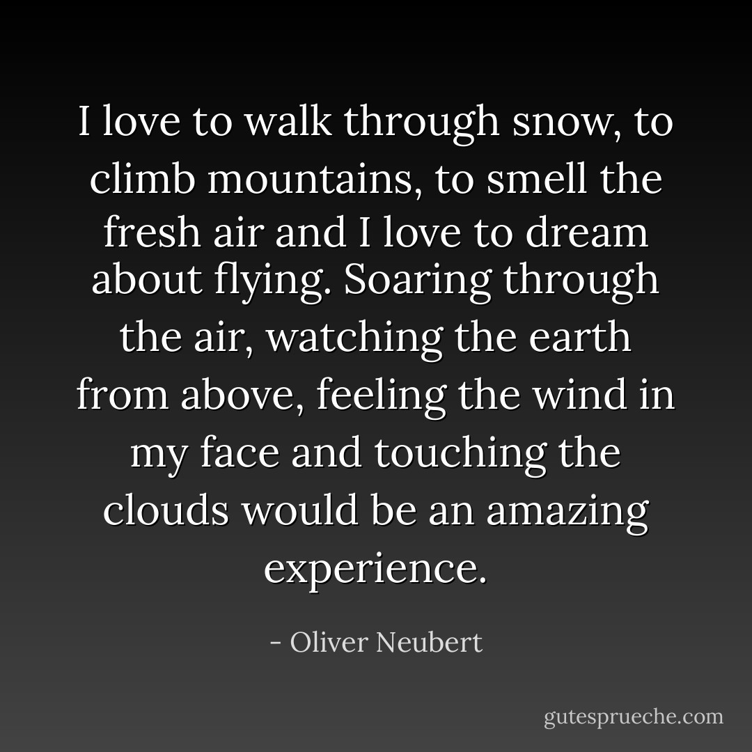 I love to walk through snow, to climb mountains, to smell the fresh air and I love to dream about flying. Soaring through the air, watching the earth from above, feeling the wind in my face and touching the clouds would be an amazing experience. - Oliver Neubert