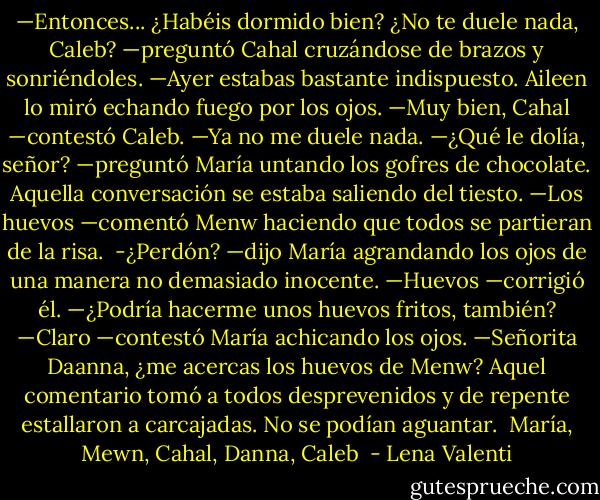 —Entonces... ¿Habéis dormido bien? ¿No te duele nada, Caleb? —preguntó Cahal cruzándose de brazos y sonriéndoles. —Ayer estabas bastante indispuesto.<br />Aileen lo miró echando fuego por los ojos.<br />—Muy bien, Cahal —contestó Caleb. —Ya no me duele nada.<br />—¿Qué le dolía, señor? —preguntó María untando los gofres de chocolate.<br />Aquella conversación se estaba saliendo del tiesto.<br />—Los huevos —comentó Menw haciendo que todos se partieran de la risa. <br />-¿Perdón? —dijo María agrandando los ojos de una manera no demasiado inocente.<br />—Huevos —corrigió él. —¿Podría hacerme unos huevos fritos, también?<br />—Claro —contestó María achicando los ojos. —Señorita Daanna, ¿me acercas los huevos de Menw?<br />Aquel comentario tomó a todos desprevenidos y de repente estallaron a carcajadas. No se podían aguantar.<br /><br />María, Mewn, Cahal, Danna, Caleb  - Lena Valenti
