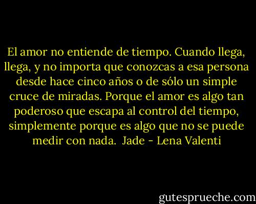 El amor no entiende de tiempo. Cuando llega, llega, y no importa que conozcas a esa persona desde hace cinco años o de sólo un simple cruce de miradas. Porque el amor es algo tan poderoso que escapa al control del tiempo, simplemente porque es algo que no se puede medir con nada.<br /><br />Jade - Lena Valenti