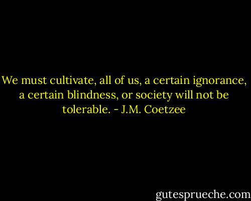 We must cultivate, all of us, a certain ignorance, a certain blindness, or society will not be tolerable. - J.M. Coetzee