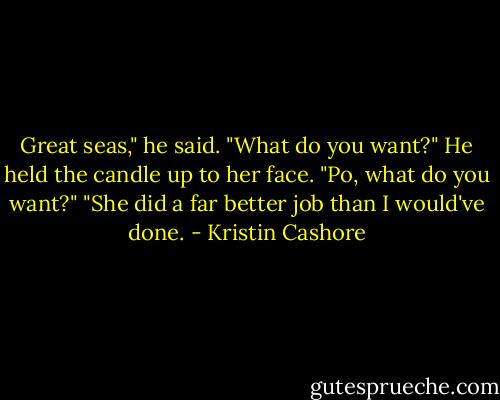 Great seas," he said.<br />"What do you want?"<br />He held the candle up to her face.<br />"Po, what do you want?"<br />"She did a far better job than I would've done. - Kristin Cashore
