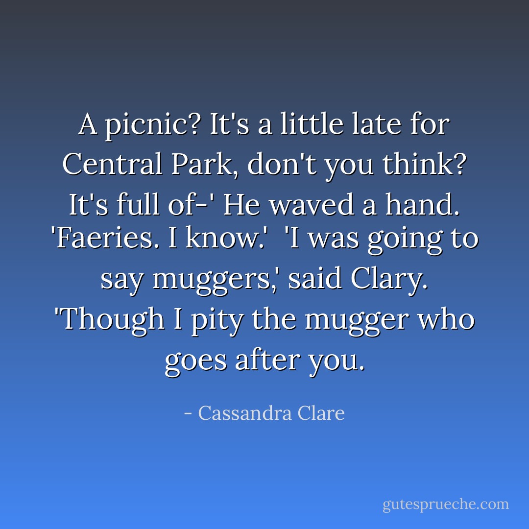 A picnic? It's a little late for Central Park, don't you think? It's full of-'<br />He waved a hand. 'Faeries. I know.' <br />'I was going to say muggers,' said Clary. 'Though I pity the mugger who goes after you. - Cassandra Clare