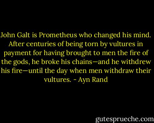 John Galt is Prometheus who changed his mind. After centuries of being torn by vultures in payment for having brought to men the fire of the gods, he broke his chains—and he withdrew his fire—until the day when men withdraw their vultures. - Ayn Rand