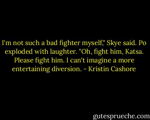 I'm not such a bad fighter myself," Skye said. Po exploded with laughter. "Oh, fight him, Katsa. Please fight him. I can't imagine a more entertaining diversion. - Kristin Cashore