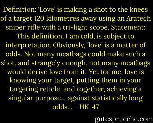 Definition: 'Love' is making a shot to the knees of a target 120 kilometres away using an Aratech sniper rifle with a tri-light scope. Statement: This definition, I am told, is subject to interpretation. Obviously, 'love' is a matter of odds. Not many meatbags could make such a shot, and strangely enough, not many meatbags would derive love from it. Yet for me, love is knowing your target, putting them in your targeting reticle, and together, achieving a singular purpose... against statistically long odds... - HK-47
