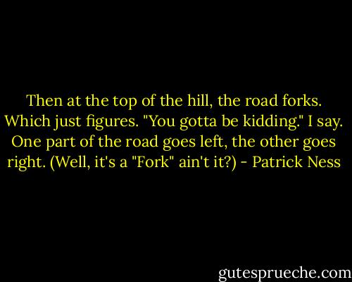 Then at the top of the hill, the road forks.<br />Which just figures.<br />"You gotta be kidding." I say.<br />One part of the road goes left, the other goes right.<br />(Well, it's a "Fork" ain't it?) - Patrick Ness