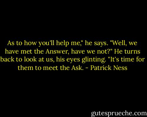 As to how you'll help me," he says. "Well, we have met the Answer, have we not?" He turns back to look at us, his eyes glinting. "It's time for them to meet the Ask. - Patrick Ness