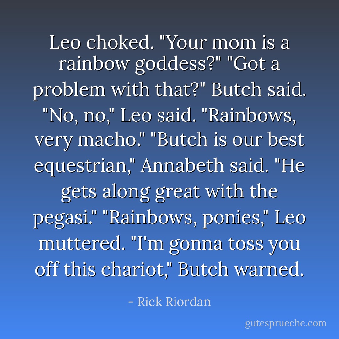 Leo choked. "Your mom is a rainbow goddess?"<br />"Got a problem with that?" Butch said.<br />"No, no," Leo said. "Rainbows, very macho."<br />"Butch is our best equestrian," Annabeth said. "He gets along great with the pegasi."<br />"Rainbows, ponies," Leo muttered.<br />"I'm gonna toss you off this chariot," Butch warned. - Rick Riordan