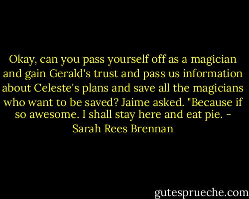 Okay, can you pass yourself off as a magician and gain Gerald's trust and pass us information about Celeste's plans and save all the magicians who want to be saved? Jaime asked. "Because if so awesome. I shall stay here and eat pie. - Sarah Rees Brennan