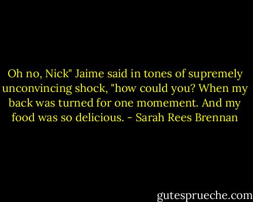 Oh no, Nick" Jaime said in tones of supremely unconvincing shock, "how could you? When my back was turned for one momement. And my food was so delicious. - Sarah Rees Brennan