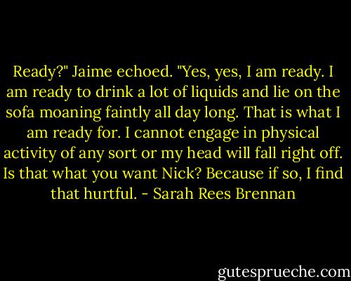 Ready?" Jaime echoed. "Yes, yes, I am ready. I am ready to drink a lot of liquids and lie on the sofa moaning faintly all day long. That is what I am ready for. I cannot engage in physical activity of any sort or my head will fall right off. Is that what you want Nick? Because if so, I find that hurtful. - Sarah Rees Brennan