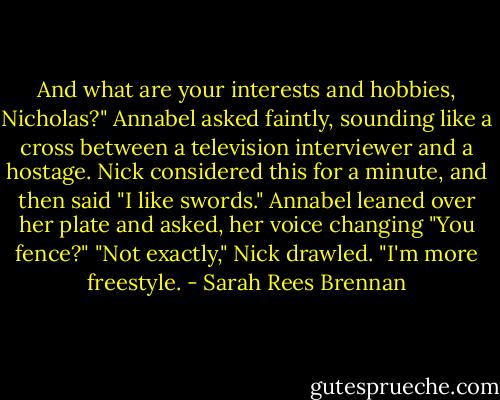 And what are your interests and hobbies, Nicholas?" Annabel asked faintly, sounding like a cross between a television interviewer and a hostage. Nick considered this for a minute, and then said "I like swords." Annabel leaned over her plate and asked, her voice changing "You fence?" "Not exactly," Nick drawled. "I'm more freestyle. - Sarah Rees Brennan