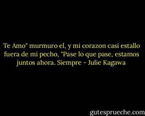 Te Amo" murmuro el, y mi corazon casi estallo fuera de mi pecho, "Pase lo que pase, estamos juntos ahora. Siempre - Julie Kagawa