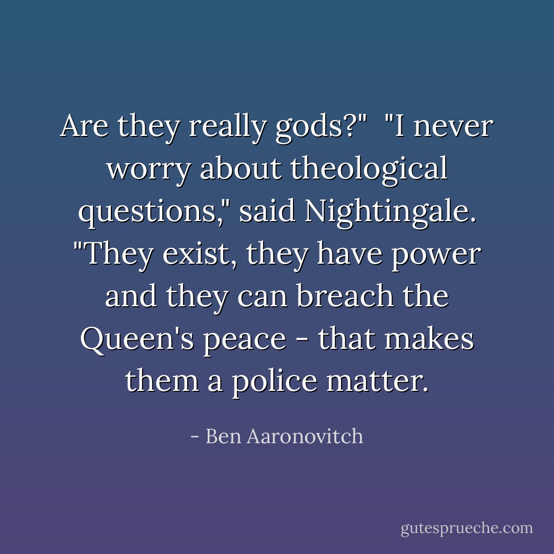 Are they really gods?"<br /><br />"I never worry about theological questions," said Nightingale. "They exist, they have power and they can breach the Queen's peace - that makes them a police matter. - Ben Aaronovitch