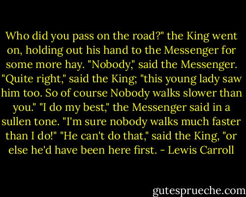 Who did you pass on the road?" the King went on, holding out his hand to the Messenger for some more hay.<br />"Nobody," said the Messenger.<br />"Quite right," said the King; "this young lady saw him too. So of course Nobody walks slower than you."<br />"I do my best," the Messenger said in a sullen tone. "I'm sure nobody walks much faster than I do!"<br />"He can't do that," said the King, "or else he'd have been here first. - Lewis Carroll