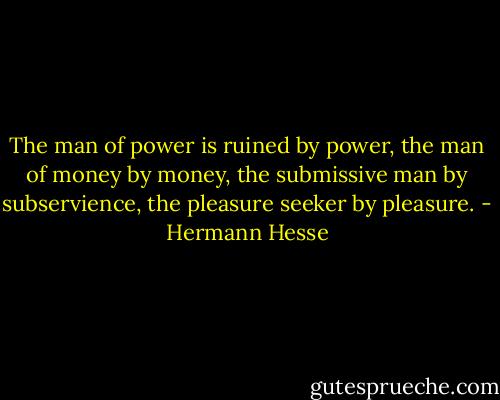 The man of power is ruined by power, the man of money by money, the submissive man by subservience, the pleasure seeker by pleasure. - Hermann Hesse
