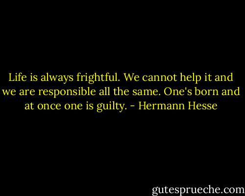 Life is always frightful. We cannot help it and we are responsible all the same. One's born and at once one is guilty. - Hermann Hesse