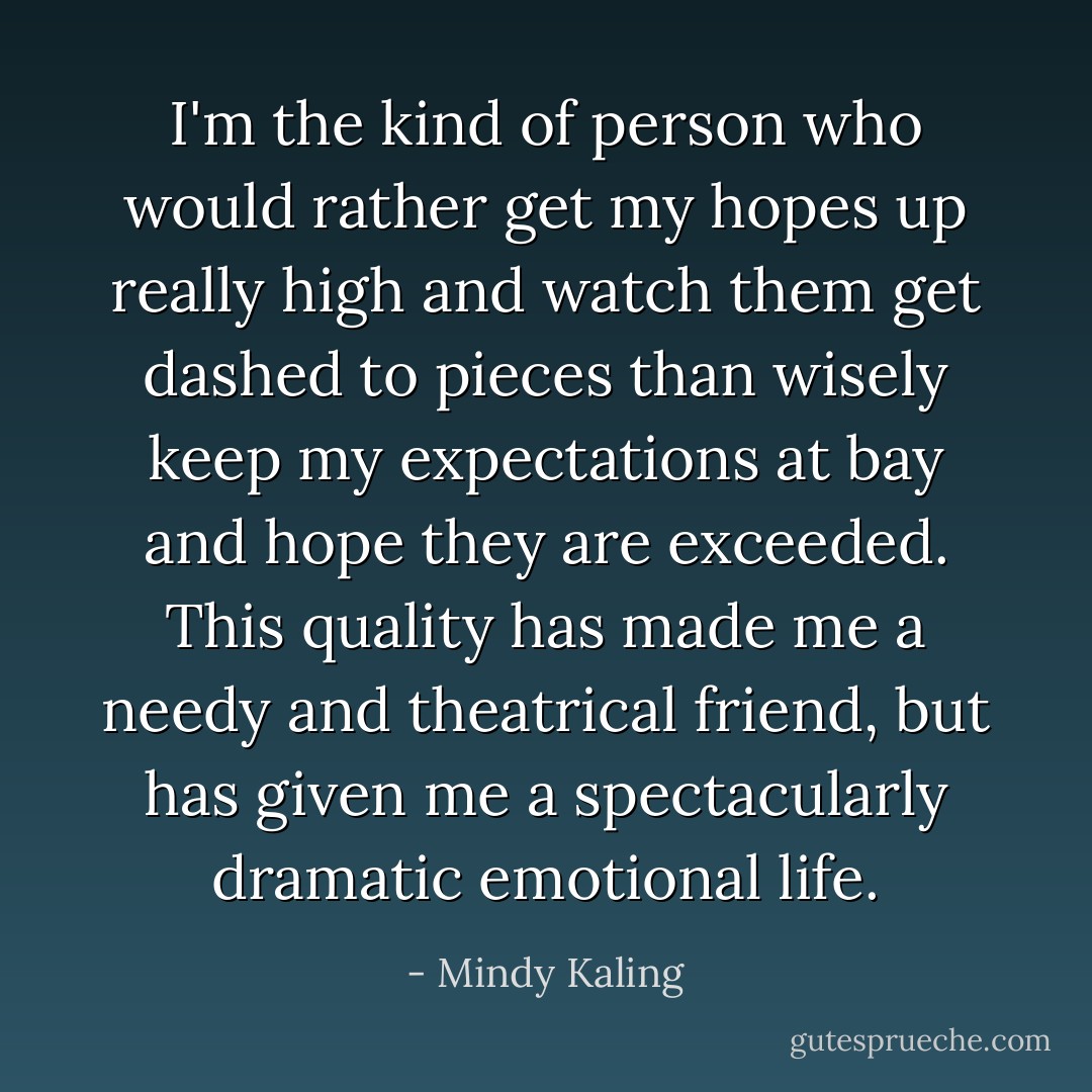 I'm the kind of person who would rather get my hopes up really high and watch them get dashed to pieces than wisely keep my expectations at bay and hope they are exceeded. This quality has made me a needy and theatrical friend, but has given me a spectacularly dramatic emotional life. - Mindy Kaling