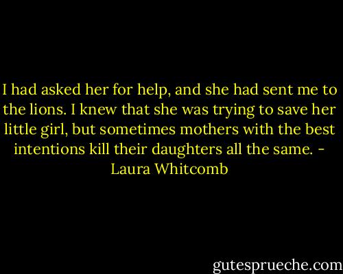 I had asked her for help, and she had sent me to the lions. I knew that she was trying to save her little girl, but sometimes mothers with the best intentions kill their daughters all the same. - Laura Whitcomb