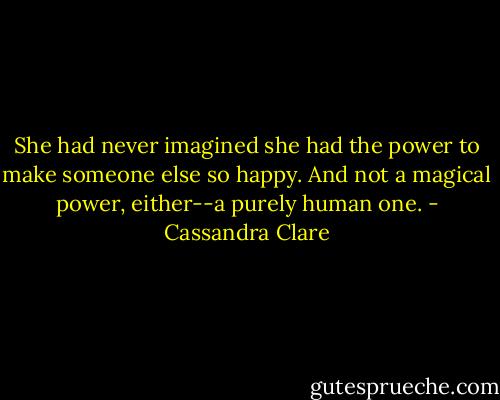 She had never imagined she had the power to make someone else so happy. And not a magical power, either--a purely human one. - Cassandra Clare