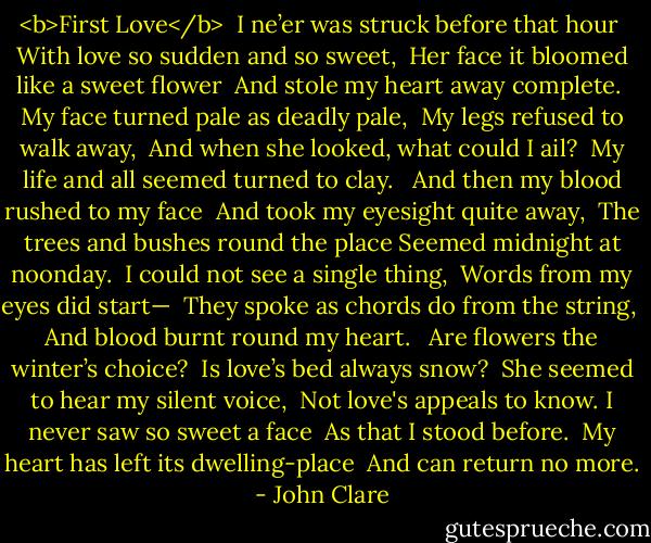 <b>First Love</b><br /><br />I ne’er was struck before that hour <br />With love so sudden and so sweet, <br />Her face it bloomed like a sweet flower <br />And stole my heart away complete. <br />My face turned pale as deadly pale, <br />My legs refused to walk away, <br />And when she looked, what could I ail? <br />My life and all seemed turned to clay. <br /><br />And then my blood rushed to my face <br />And took my eyesight quite away, <br />The trees and bushes round the place<br />Seemed midnight at noonday. <br />I could not see a single thing, <br />Words from my eyes did start— <br />They spoke as chords do from the string, <br />And blood burnt round my heart. <br /><br />Are flowers the winter’s choice? <br />Is love’s bed always snow? <br />She seemed to hear my silent voice, <br />Not love's appeals to know.<br />I never saw so sweet a face <br />As that I stood before. <br />My heart has left its dwelling-place <br />And can return no more. - John Clare
