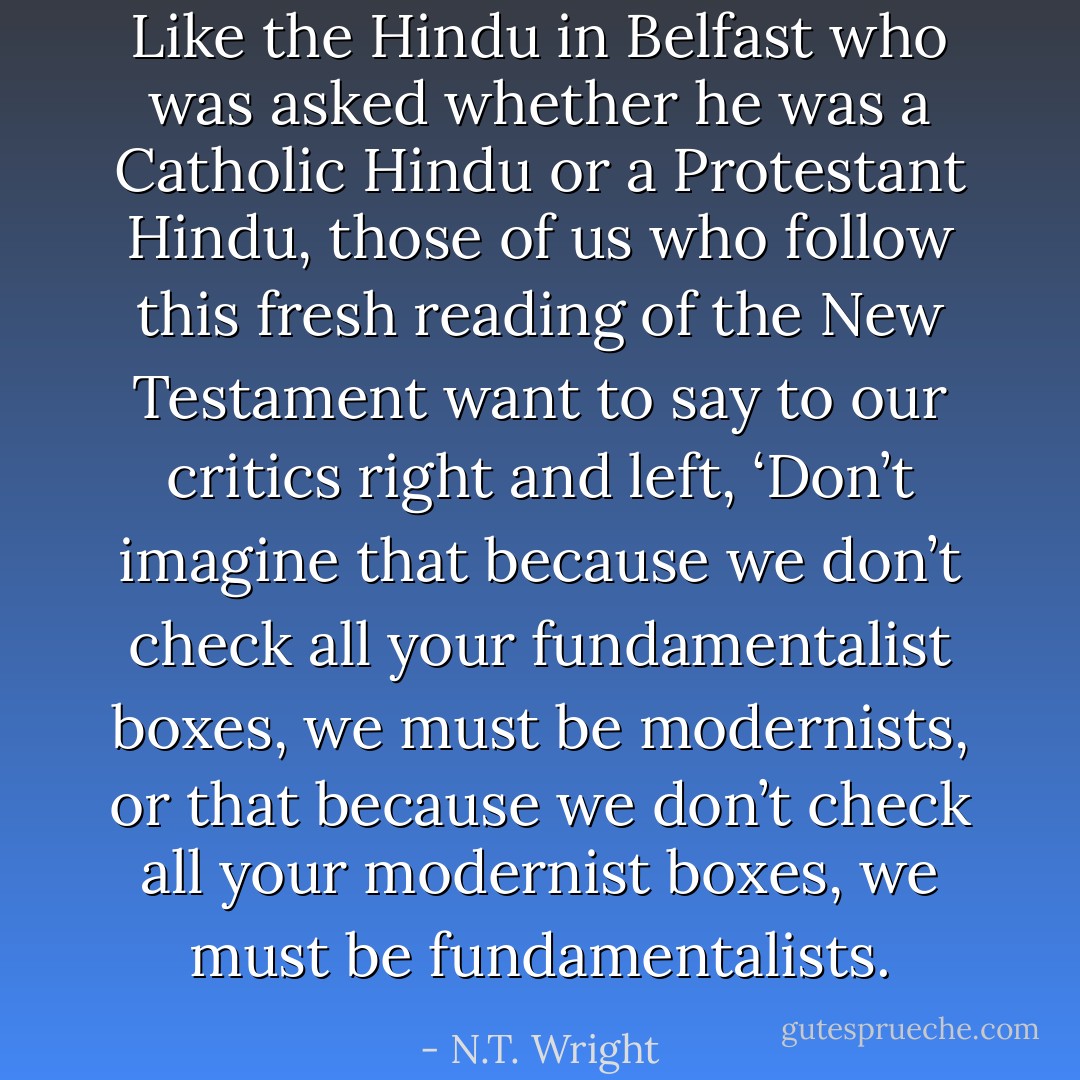 Like the Hindu in Belfast who was asked whether he was a Catholic Hindu or a Protestant Hindu, those of us who follow this fresh reading of the New Testament want to say to our critics right and left, ‘Don’t imagine that because we don’t check all your fundamentalist boxes, we must be modernists, or that because we don’t check all your modernist boxes, we must be fundamentalists. - N.T. Wright