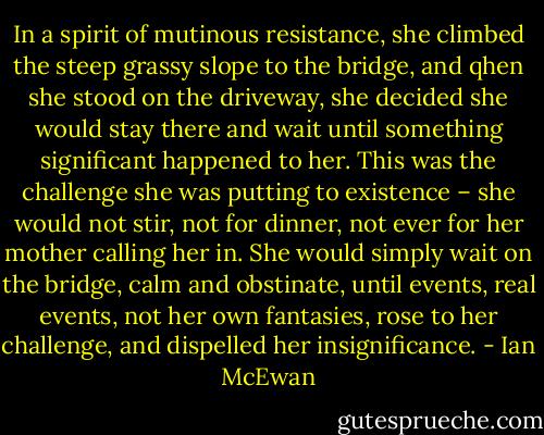 In a spirit of mutinous resistance, she climbed the steep grassy slope to the bridge, and qhen she stood on the driveway, she decided she would stay there and wait until something significant happened to her. This was the challenge she was putting to existence – she would not stir, not for dinner, not ever for her mother calling her in. She would simply wait on the bridge, calm and obstinate, until events, real events, not her own fantasies, rose to her challenge, and dispelled her insignificance. - Ian McEwan