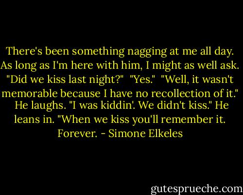 There's been something nagging at me all day. As long as I'm here with him, I might as well ask. "Did we kiss last night?" <br />"Yes." <br />"Well, it wasn't memorable because I have no recollection of it." <br />He laughs. "I was kiddin'. We didn't kiss." He leans in. "When we kiss you'll remember it. Forever. - Simone Elkeles
