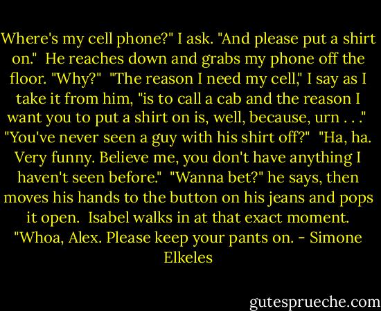 Where's my cell phone?" I ask. "And please put a shirt on." <br />He reaches down and grabs my phone off the floor. "Why?" <br />"The reason I need my cell," I say as I take it from him, "is to call a cab and the reason I want you to put a shirt on is, well, because, urn . . ." <br />"You've never seen a guy with his shirt off?" <br />"Ha, ha. Very funny. Believe me, you don't have anything I haven't seen before." <br />"Wanna bet?" he says, then moves his hands to the button on his jeans and pops it open. <br />Isabel walks in at that exact moment. "Whoa, Alex. Please keep your pants on. - Simone Elkeles