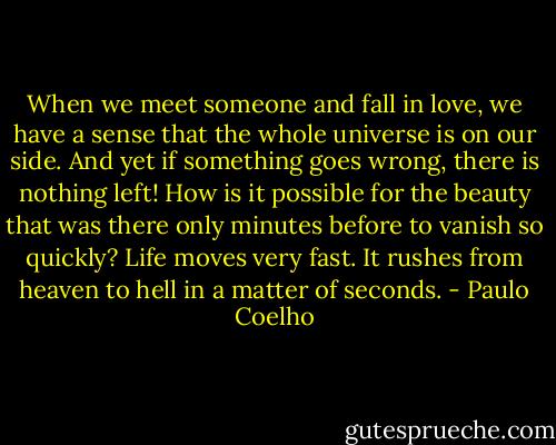 When we meet someone and fall in love, we have a sense that the whole universe is on our side. And yet if something goes wrong, there is nothing left! How is it possible for the beauty that was there only minutes before to vanish so quickly? Life moves very fast. It rushes from heaven to hell in a matter of seconds. - Paulo Coelho